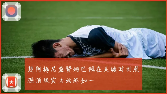 楚阿梅尼盛赞姆巴佩在关键时刻展现顶级实力始终如一
