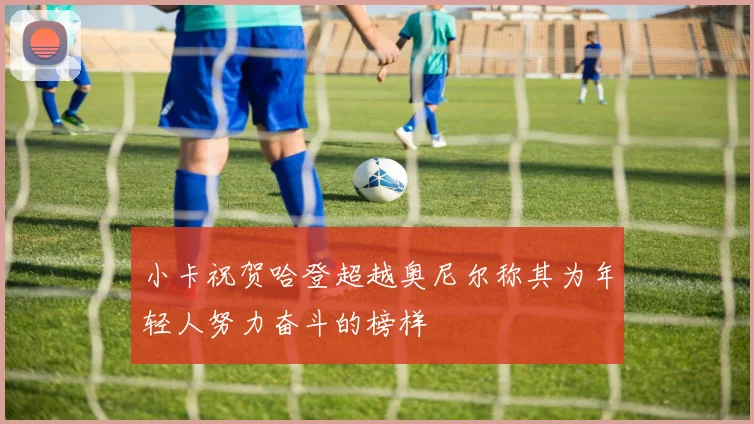 小卡祝贺哈登超越奥尼尔称其为年轻人努力奋斗的榜样