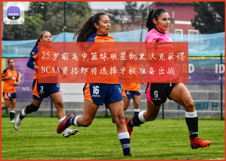 25岁前高中篮球明星凯里沃克获得NCAA资格即将选择学校准备出战
