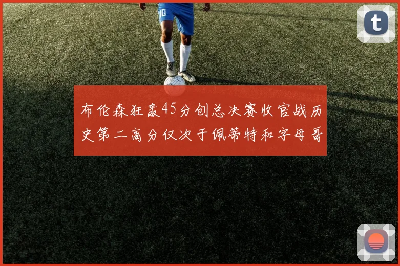 布伦森狂轰45分创总决赛收官战历史第二高分仅次于佩蒂特和字母哥