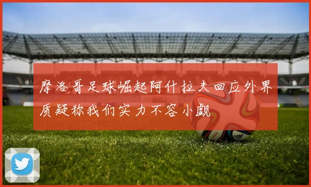 摩洛哥足球崛起阿什拉夫回应外界质疑称我们实力不容小觑