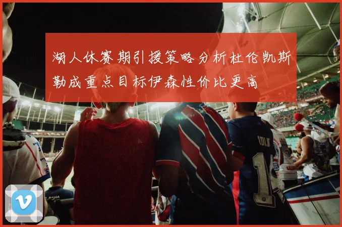 湖人休赛期引援策略分析杜伦凯斯勒成重点目标伊森性价比更高