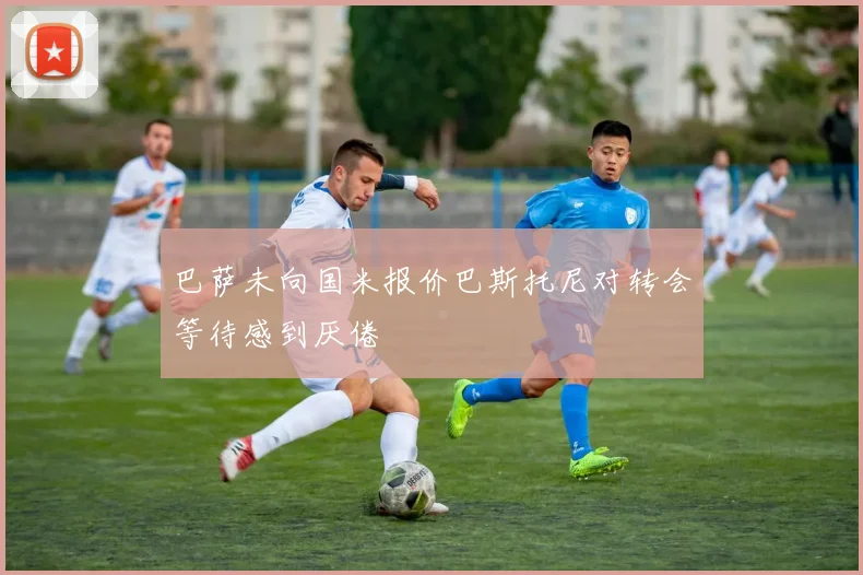 巴萨未向国米报价巴斯托尼对转会等待感到厌倦