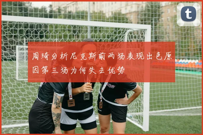 周琦分析尼克斯前两场表现出色原因第三场为何失去优势