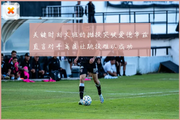 关键时刻文班的抛投突破爱德华兹直言对手高度让跳投难以成功