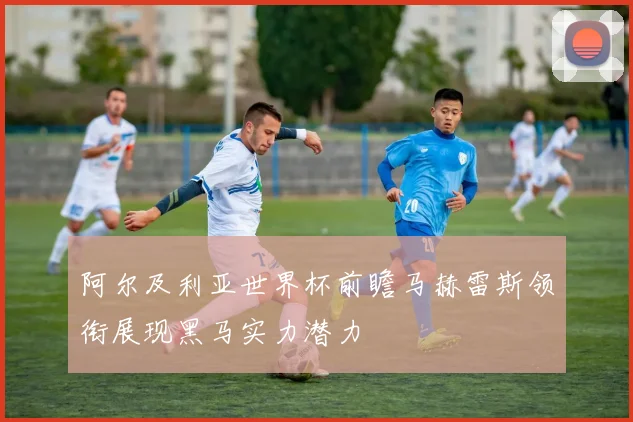 阿尔及利亚世界杯前瞻马赫雷斯领衔展现黑马实力潜力