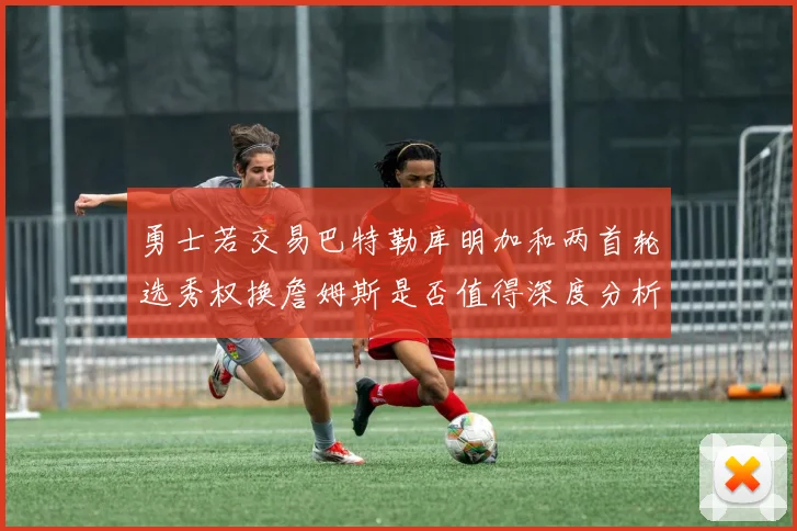 勇士若交易巴特勒库明加和两首轮选秀权换詹姆斯是否值得深度分析