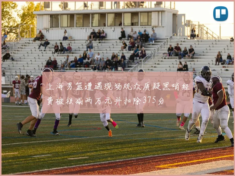 上海男篮遭遇现场观众质疑黑哨经费被核减两万元并扣除375分