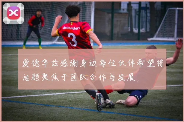 爱德华兹感谢身边每位伙伴希望将话题聚焦于团队合作与发展