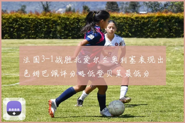 法国3-1战胜北爱尔兰奥利塞表现出色姆巴佩评分略低登贝莱最低分