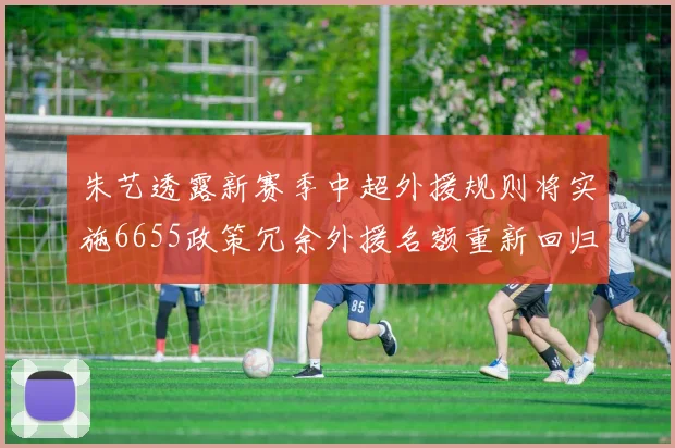 朱艺透露新赛季中超外援规则将实施6655政策冗余外援名额重新回归球队配置