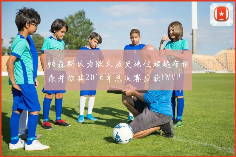 帕森斯认为欧文历史地位超越布伦森并称其2016年总决赛应获FMVP